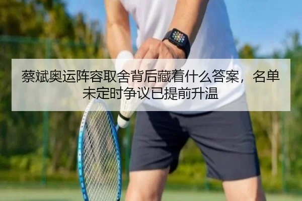 蔡斌奥运阵容取舍背后藏着什么答案，名单未定时争议已提前升温